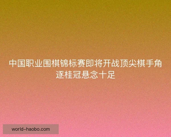 中国职业围棋锦标赛即将开战顶尖棋手角逐桂冠悬念十足