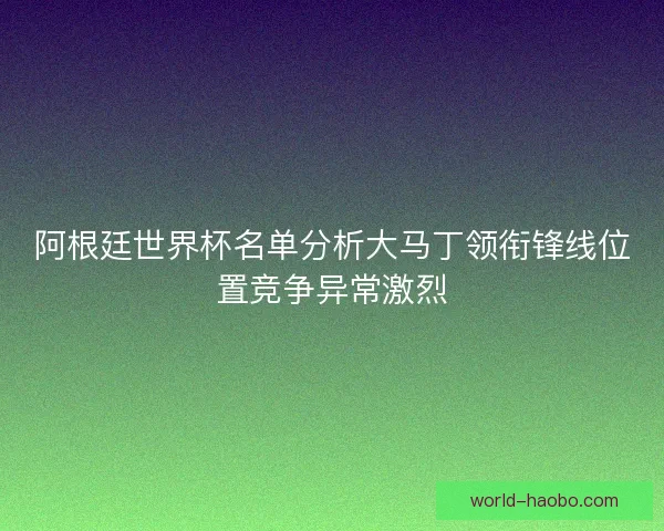 阿根廷世界杯名单分析大马丁领衔锋线位置竞争异常激烈 阿根廷世界杯名单分析大马丁领衔锋线位置竞争异常激烈