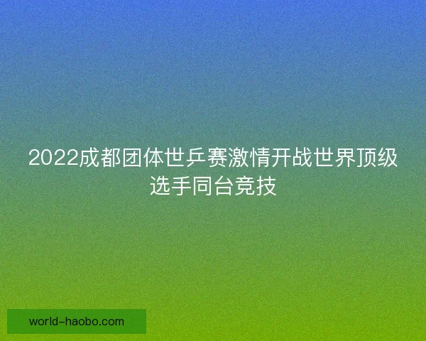 2022成都团体世乒赛激情开战世界顶级选手同台竞技 2022成都团体世乒赛激情开战世界顶级选手同台竞技