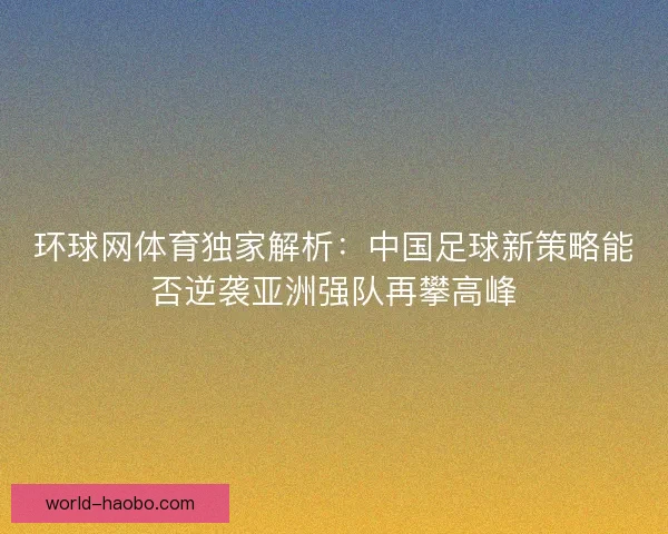 环球网体育独家解析：中国足球新策略能否逆袭亚洲强队再攀高峰