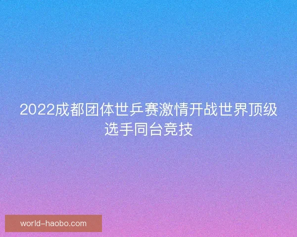 2022成都团体世乒赛激情开战世界顶级选手同台竞技 2022成都团体世乒赛激情开战世界顶级选手同台竞技