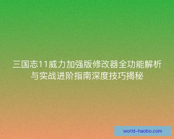 三国志11威力加强版修改器全功能解析与实战进阶指南深度技巧揭秘
