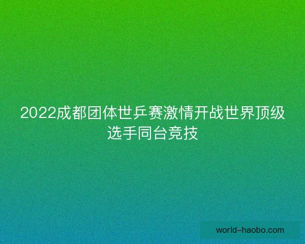 2022成都团体世乒赛激情开战世界顶级选手同台竞技