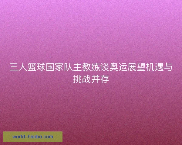 三人篮球国家队主教练谈奥运展望机遇与挑战并存
