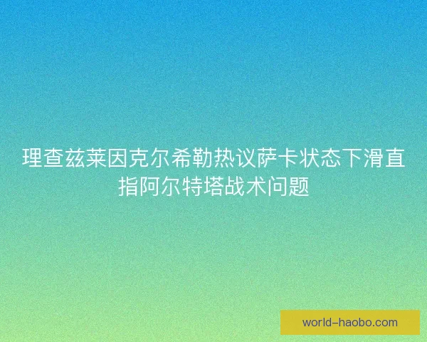 理查兹莱因克尔希勒热议萨卡状态下滑直指阿尔特塔战术问题