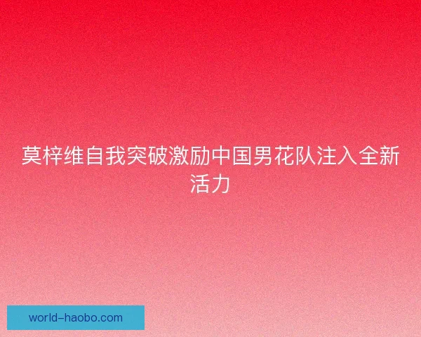 莫梓维自我突破激励中国男花队注入全新活力 莫梓维自我突破激励中国男花队注入全新活力