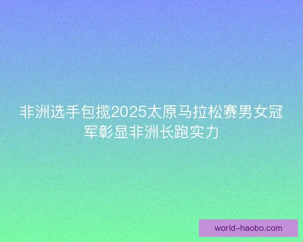 非洲选手包揽2025太原马拉松赛男女冠军彰显非洲长跑实力 非洲选手包揽2025太原马拉松赛男女冠军彰显非洲长跑实力