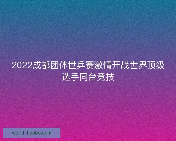 2022成都团体世乒赛激情开战世界顶级选手同台竞技 2022成都团体世乒赛激情开战世界顶级选手同台竞技