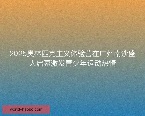 2025奥林匹克主义体验营在广州南沙盛大启幕激发青少年运动热情 2025奥林匹克主义体验营在广州南沙盛大启幕激发青少年运动热情