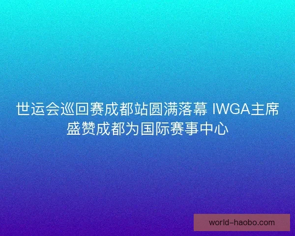 世运会巡回赛成都站圆满落幕 IWGA主席盛赞成都为国际赛事中心 世运会巡回赛成都站圆满落幕 IWGA主席盛赞成都为国际赛事中心