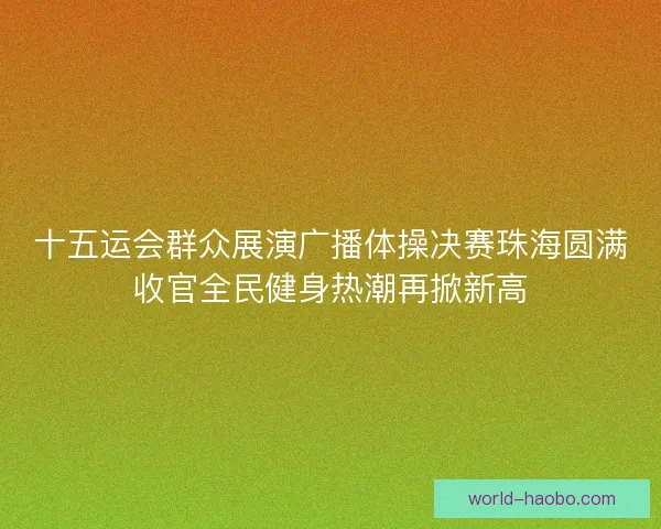 十五运会群众展演广播体操决赛珠海圆满收官全民健身热潮再掀新高 十五运会群众展演广播体操决赛珠海圆满收官全民健身热潮再掀新高