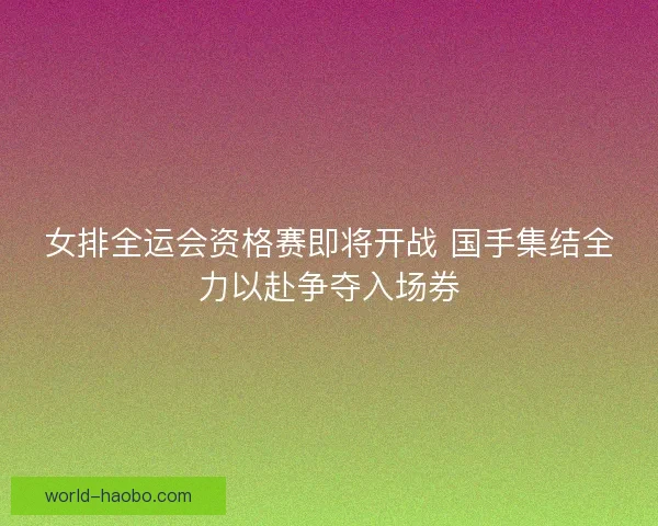 女排全运会资格赛即将开战 国手集结全力以赴争夺入场券 女排全运会资格赛即将开战 国手集结全力以赴争夺入场券