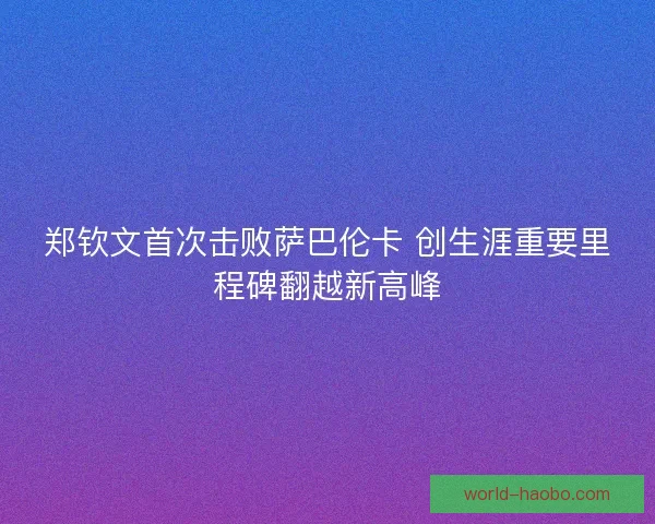 郑钦文首次击败萨巴伦卡 创生涯重要里程碑翻越新高峰