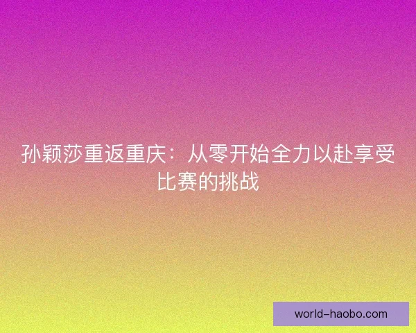 孙颖莎重返重庆:从零开始全力以赴享受比赛的挑战 孙颖莎重返重庆:从零开始全力以赴享受比赛的挑战
