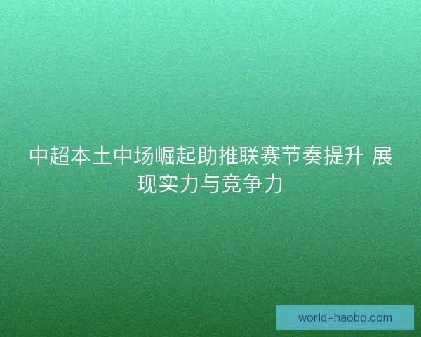 中超本土中场崛起助推联赛节奏提升 展现实力与竞争力 中超本土中场崛起助推联赛节奏提升 展现实力与竞争力
